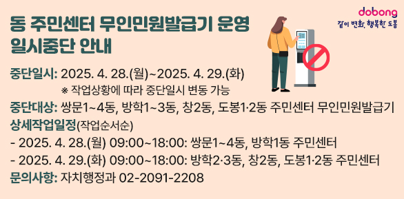 동 주민센터 무인민원발급기 운영 일시중단 안내<br />○ 중단일시: 2025. 4. 28.(월) ~ 2025. 4. 29.(화)<br />○ 중단대상: 쌍문1~4동, 방학1~3동, 창2동, 도봉1·2동 주민센터 무인민원발급기<br />○ 문의사항: 자치행정과 02-2091-2208