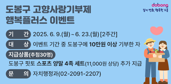 도봉구 고향사랑기부제 행복플러스 이벤트<br />? 기    간: 2025. 6. 9.(월) ~ 6. 23.(월) [2주간]<br />? 대    상: 이벤트 기간 중 도봉구에 10만원 이상 기부한 자<br />? 지급상품: 도봉구 핏토 스포츠 양말 4족 세트(11,000원 상당) 추가 지급<br />? 문    의: 자치행정과(☎2091-2207)<br />