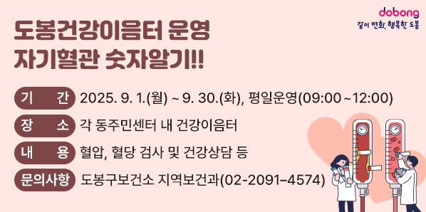 도봉건강이음터 운영 「자기혈관 숫자알기!!」<br />□ 기    간: 2025. 9. 1.(월) ~ 9. 30.(화)<br />  □ 장    소: 각 동주민센터 내 건강이음터, 평일 오전 운영(09:00~12:00)<br />  □ 대    상: 도봉구민<br />  □ 내    용: 혈압, 혈당 검사 및 건강상담 등 <br /> □ 문의사항: 도봉구보건소 지역보건과(☎2091?4574) - 새창열기