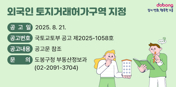 외국인 토지거래허가구역 지정<br /> ○ 공 고 일 : 2025. 8. 21.<br /> ○ 공고번호 : 국토교토부 공고 제2025-1058호<br /> ○ 공고내용 : 공고문 참조<br /> ○ 문    의 : 도봉구청 부동산정보과(02-2091-3704) - 새창열기