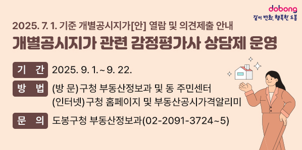 2025. 7. 1. 기준 개별공시지가[안] 열람 및 의견제출 안내 [개별공시지가 관련 감정평가사 상담제 운영] ○ 기 간: 2025. 9. 1. ~ 9. 22. ○ 방 법: (방 문) 구청 부동산정보과 및 동 주민센터 (인터넷) 구청 홈페이지 및 부동산공시가격알리미 ○ 문 의: 도봉구청 부동산정보과(☎ 02-2091-3724~5) - 새창열기