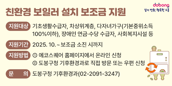 친환경 보일러 설치 보조금 지원<br />○ 지원대상: 기초생활수급자, 차상위계층, 다자녀가구(기본중위소득 100%이하), 장애인 연금·수당 수급자, 사회복지시설 등<br />○ 지원기간: 2025. 10. ~ 보조금 소진 시까지<br />○ 지원방법<br />  - ① 에코스퀘어 홈페이지에서 온라인 신청<br />  - ② 도봉구청 기후환경과로 직접 방문 또는 우편 신청<br />02-2091-3247<br /> - 새창열기