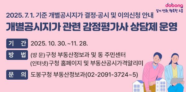 2025. 7. 1. 기준 개별공시지가 결정·공시 및 이의신청 안내<br />[개별공시지가 관련 감정평가사 상담제 운영]<br />○ 기  간: 2025. 10. 30. ~ 11. 28.<br />○ 방  법: (방  문) 구청 부동산정보과 및 동 주민센터(인터넷) 구청 홈페이지 및 부동산공시가격알리미<br />○ 문  의: 도봉구청 부동산정보과(☎ 02-2091-3724~5) - 새창열기