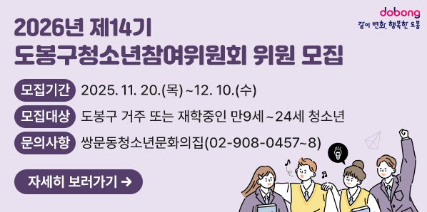 2026년 제14기 도봉구청소년참여위원회 위원 모집<br />1.?모집기간:?2025. 11. 20.(목)~12.10.(수)<br />2.?모집대상:?도봉구 거주 또는 재학중인 만9세~24세 청소년<br />3. 문의사항:?쌍문동청소년문화의집(02-908-0457~8)<br /> ※ 자세한 내용은 도봉구청 홈페이지에서 확인하시기 바랍니다.(열린행정▶알림마당▶공지사항) - 새창열기