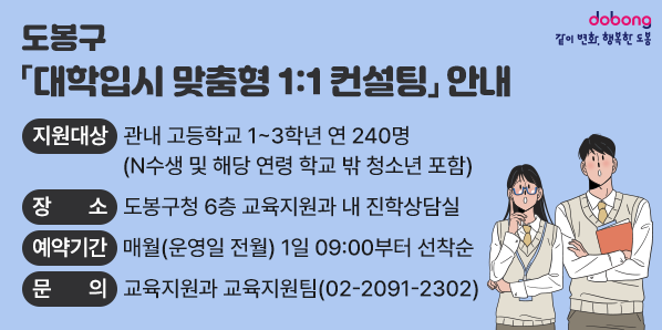 O 지원대상: 관내 고등학교 1~3학년 연 240명(N수생 및 해당 연령 학교 밖 청소년 포함)<br />O 장   소: 도봉구청 6층 교육지원과 내 진학상담실<br />O 예약기간: 매월(운영일 전월) 1일 09:00부터 선착순<br />O 문   의: 교육지원과 교육지원팀(02-2091-2302) - 새창열기
