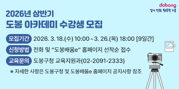 2026년 상반기 도봉 아카데미 수강생 모집<br />□ 모집기간: 2026. 3. 18.(수) 10:00 ~ 3. 26.(목) 18:00 [9일간]□ 모집대상:?도봉구민 누구나□ 교육장소: 도봉구 평생학습관 2층 교육장(시루봉로 128)□ 신청방법: 전화 및 “도봉배움e” 홈페이지 선착순 접수<br />□ 교육문의: 도봉구청 교육지원과(02-2091-2333) - 새창열기
