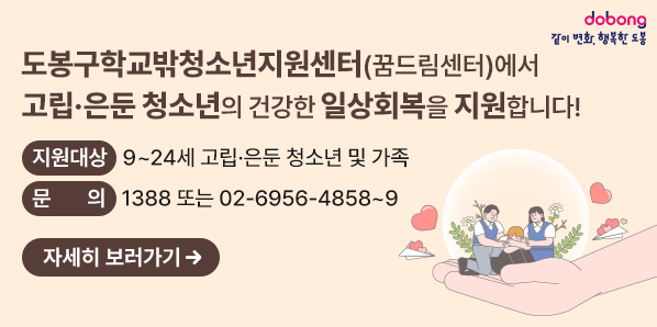 도봉구학교밖청소년지원센터(꿈드림센터)에서 <br />고립ㆍ은둔 청소년의 건강한 일상회복을 지원합니다!<br />○ 지원대상: 9~ 24세 고립ㆍ은둔 청소년 및 가족<br />○ 문    의: 1388 또는 02)6956-4858 ~ 9 - 새창열기