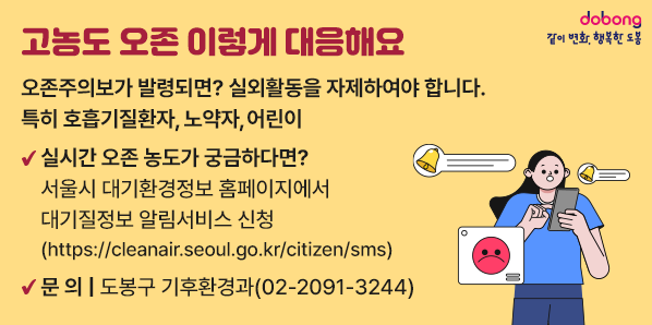 고농도 오존 이렇게 대응해요<br />오존주의보가 발령되면? 실외활동을 자제하여야 합니다. 특히 호흡기질환자, 노약자, 어린이<br /> 실시간 오존 농도가 궁금하다면? <br />   서울시 대기환경정보 홈페이지에서 대기질정보 알림서비스 신청<br />   (https://cleanair.seoul.go.kr/citizen/sms) <br />○ 문    의: 도봉구 기후환경과(☎2091-3244) - 새창열기