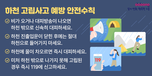 하천 고립사고 예방<br />  1. 비가 오거나 대피방송이 나오면 하천 밖으로 신속히 대피하세요.<br />   2. 하천 진출입문이 닫힌 후에는 절대 하천으로 들어가지 마세요.<br />   3. 하천에 물이 차오르면 즉시 대피하세요.<br />   4. 미처 하천 밖으로 나가지 못해 고립된 경우 즉시 119에 신고하세요.<br /> - 새창열기