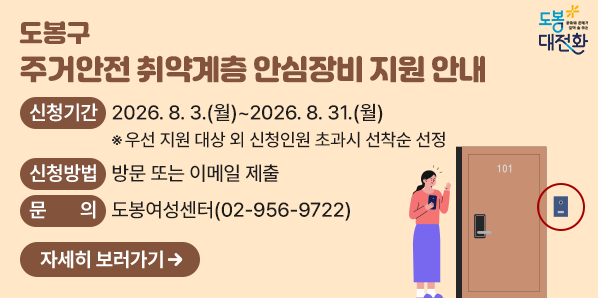 도봉구 주거안전 취약계층 안심장비 지원 안내<br /> ?? 신청기간 : 2026. 8. 3.(월) ~ 2026. 8. 31.(월) <br /> ?? 신청방법 :  방문 또는 이메일 제출<br /> ?? 문의: 도봉여성센터 ☎ 02-956-9722 - 새창열기