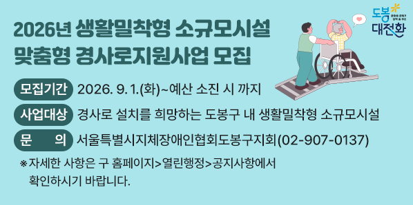 □ 모집기간: 2026. 9. 1.(화) ~ 예산 소진 시 까지<br /> □ 사업대상: 경사로 설치를 희망하는 도봉구 내 생활밀착형 소규모시설<br /> □ 문   의: 서울특별시지체장애인협회도봉구지회(☎907-0137)<br /> 자세한 사항은 구 홈페이지>열린행정>공지사항에서 확인하시기 바랍니다. - 새창열기