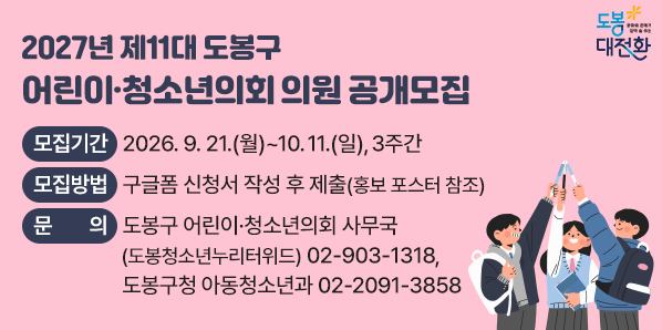 2027년 제11대 도봉구 어린이·청소년의회 의원 공개모집<br />1. 모집기간: 2026. 9. 21.(월)~10. 11.(일) / 3주간<br />2. 모집대상: 도봉구에 거주하거나 도봉구 소재 학교에 재학 중인 11세~19세 어린이·청소년(2007년~2016년생)<br />3. 모집인원: 30명 ※ 모집인원 초과시 온·오프라인 투표 진행<br />4. 모집방법: 구글폼 신청서 작성 - 새창열기