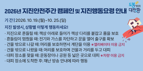 「2026년 지진안전주간」캠페인 및 지진행동요령 안내<br /> ○ 기   간: 2026. 10. 19.(월) ∼ 10. 25.(일)<br />    -지진 발생시, 상황별 이렇게 행동하세요!<br />·지진으로 흔들릴 때: 책상 아래로 들어가 책상 다리를 붙잡고 몸을 보호<br />·흔들림이 멈췄을 때: 전기와 가스를 차단하고 문을 열어 출구를 확보<br />·건물 밖으로 나갈 때: 머리를 보호하면 - 새창열기