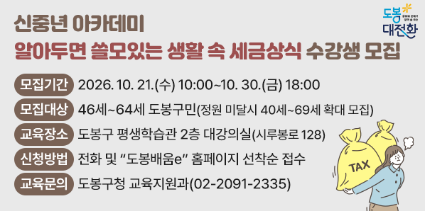 신중년 아카데미 ‘알아두면 쓸모있는 생활 속 세금상식’ 수강생 모집<br />□ 모집기간: 2026. 10. 21.(수) 10:00 ~ 10. 30.(금) 18:00□ 모집대상:?46세~64세 도봉구민(정원 미달시 40세~69세 확대 모집)□ 교육장소: 도봉구 평생학습관 2층 대강의실(시루봉로 128)□ 신청방법: 전화 및 “도봉배움e” 홈페이지 선착순 접수 - 새창열기