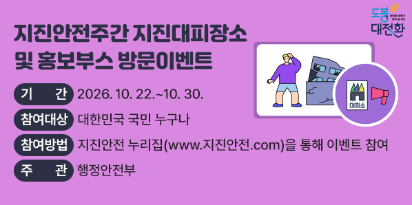 ○ 내    용: 지진안전주간 지진대피장소 및 홍보부스 방문이벤트 ○ 기    간: 2026. 10. 22. ~ 10. 30. ○ 참여대상: 대한민국 국민 누구나 ○ 참여방법: 지진안전 누리집(www.지진안전.com)을 통해 이벤트 참여 ○ 주    관: 행정안전부 - 새창열기